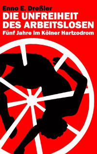 Enno v. Dressler: Die Unfreiheit des Arbeitslosen - Fünf Jahre im Kölner Hartzodrom